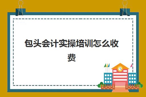 包头会计实操培训怎么收费(包头会计学校有哪些)