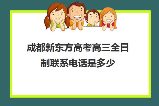 成都新东方高考高三全日制联系电话是多少(成都高三全日制培训机构排名)