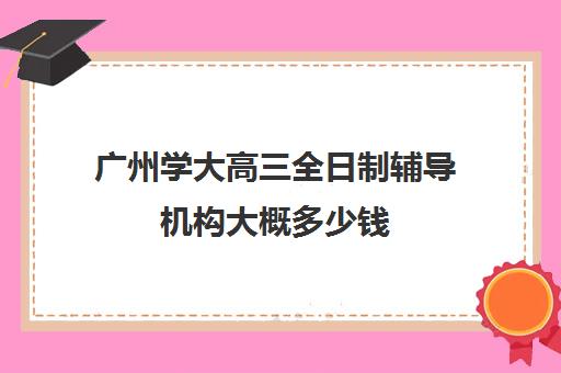 广州学大高三全日制辅导机构大概多少钱(广州辅导班哪里比较好)