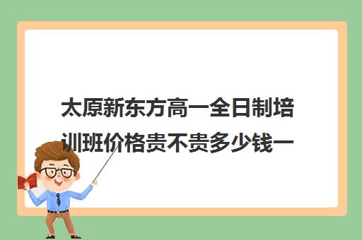 太原新东方高一全日制培训班价格贵不贵多少钱一年(太原全日制的高中补课机构哪个好)