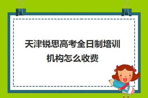 天津锐思高考全日制培训机构怎么收费(十大教育培训机构排名)