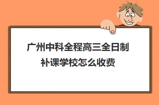 广州中科全程高三全日制补课学校怎么收费(广州最厉害的高中补课机构)