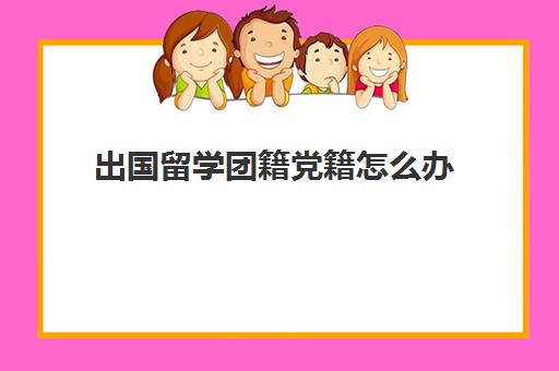 出国留学团籍党籍怎么办(出国留学需要停止党籍吗)