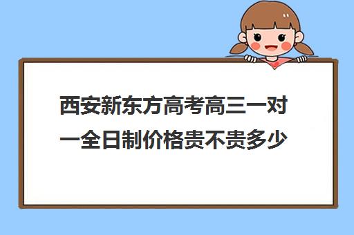 西安新东方高考高三一对一全日制价格贵不贵多少钱一年(新东方全日制高三学费)