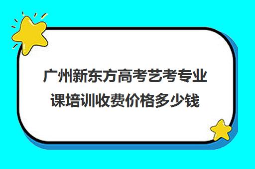 广州新东方高考艺考专业课培训收费价格多少钱(广州比较好的艺考机构)