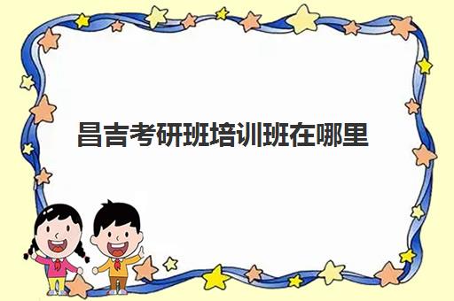 昌吉考研班培训班在哪里(昌吉学院考研可以考哪些学校)