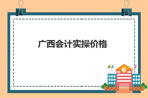 广西会计实操价格(广西会计财政会计网)