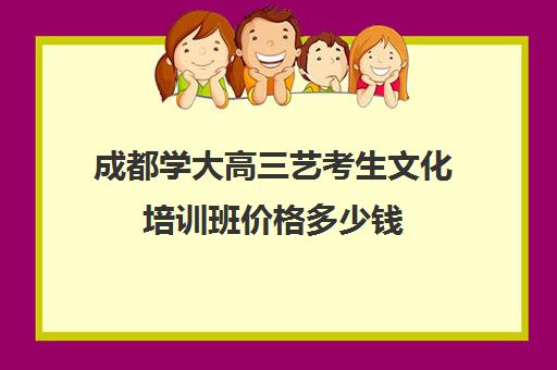 成都学大高三艺考生文化培训班价格多少钱(成都艺考培训学校有哪些)