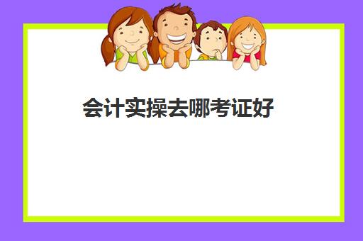 会计实操去哪考证好(想考个会计证从哪开始学)