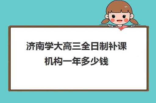 济南学大高三全日制补课机构一年多少钱(学大教育高三全日制价格)