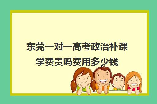 东莞一对一高考政治补课学费贵吗费用多少钱(东莞高中补课机构排名)