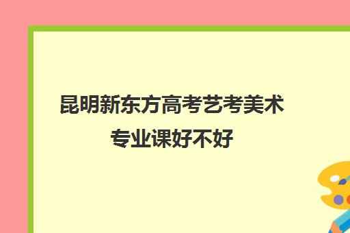 昆明新东方高考艺考美术专业课好不好(艺考多少分能上一本)