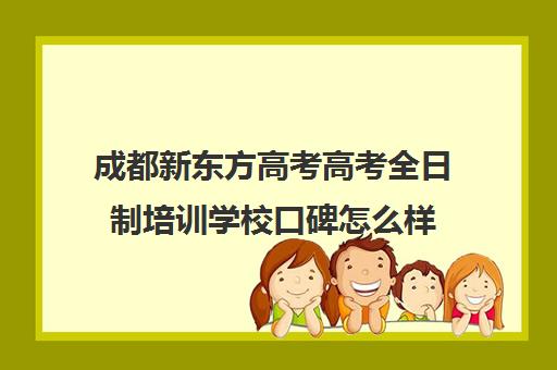 成都新东方高考高考全日制培训学校口碑怎么样(成都高三全日制冲刺班哪里好)