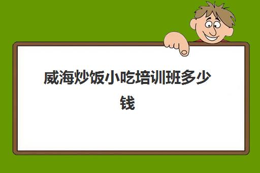 威海炒饭小吃培训班多少钱(威海最繁华小吃街)