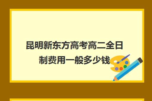 昆明新东方高考高二全日制费用一般多少钱(昆明新东方培训学校地址)