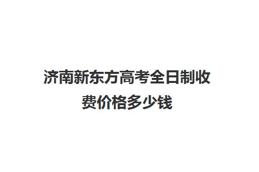 济南新东方高考全日制收费价格多少钱(济南新东方培训学校官网)