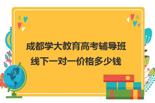 成都学大教育高考辅导班线下一对一价格多少钱(成都高考培训机构排名前十)