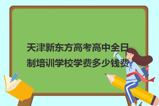 天津新东方高考高中全日制培训学校学费多少钱费用一览表(新东方封闭班全日制)