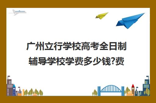 广州立行学校高考全日制辅导学校学费多少钱?费用一览表(大专学校需要多少学费)