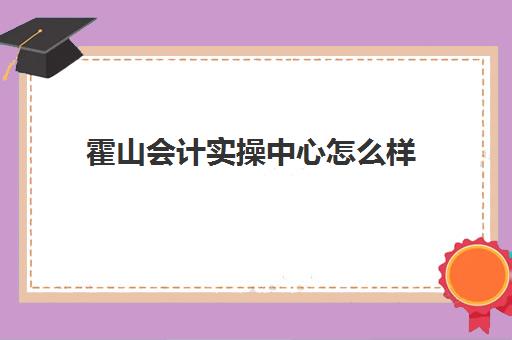 霍山会计实操中心怎么样(马鞍山会计培训机构)