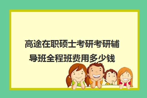 高途在职硕士考研考研辅导班全程班费用多少钱（高途考研正规吗）