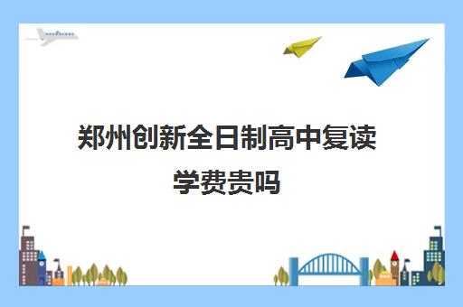 郑州创新全日制高中复读学费贵吗(复读学校学费一般标准)