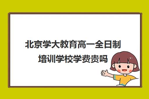 北京学大教育高一全日制培训学校学费贵吗(新东方全日制高考班收费)