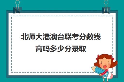 北师大港澳台联考分数线高吗多少分录取(港澳台联考2024录取情况)