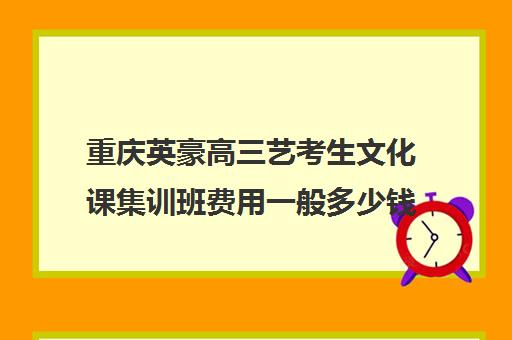 重庆英豪高三艺考生文化课集训班费用一般多少钱(重庆轩铭艺考培训学校怎么样)