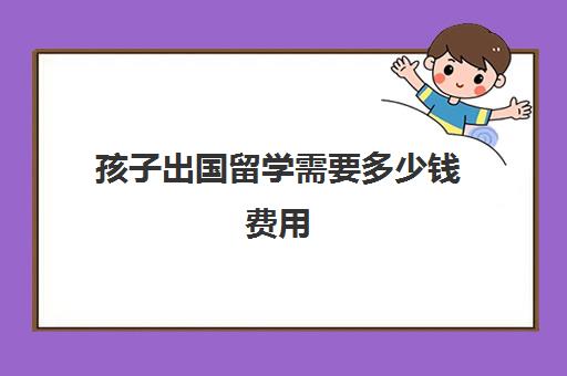 孩子出国留学需要多少钱费用(普通家庭出国留学费用)