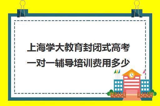 上海学大教育封闭式高考一对一辅导培训费用多少钱（学大教育学费多少）