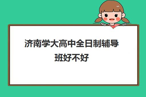 济南学大高中全日制辅导班好不好(学大教育高三全日制怎么样)