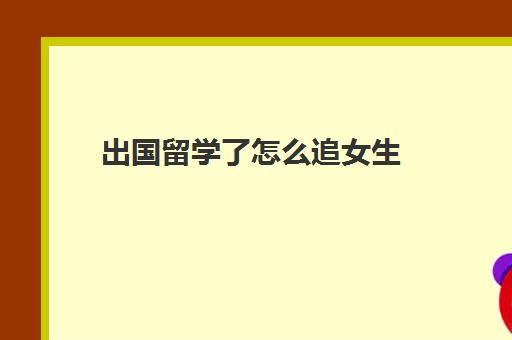 出国留学了怎么追女生(最容易出国留学的大学)