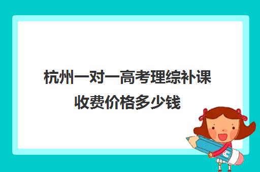 杭州一对一高考理综补课收费价格多少钱(高三物理一对一补课多少钱)