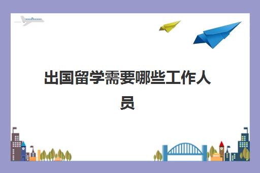 出国留学需要哪些工作人员(出国工作需要什么手续和证件)