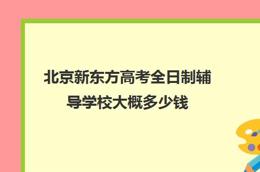 北京新东方高考全日制辅导学校大概多少钱（新东方高三全日制价格）