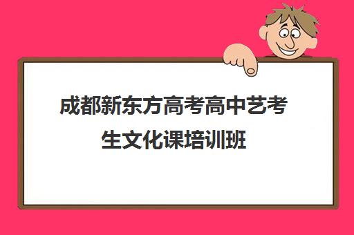 成都新东方高考高中艺考生文化课培训班(成都艺考集训机构)