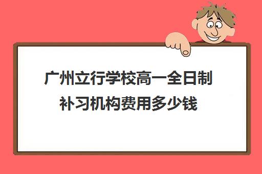 广州立行学校高一全日制补习机构费用多少钱