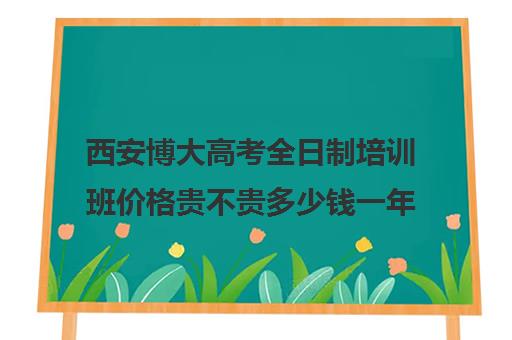 西安博大高考全日制培训班价格贵不贵多少钱一年(博大全日制学校怎么样)