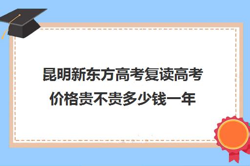 昆明新东方高考复读高考价格贵不贵多少钱一年(昆明哪里适合居住)