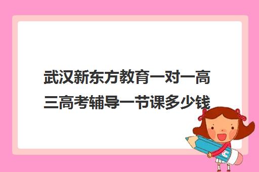 武汉新东方教育一对一高三高考辅导一节课多少钱(新东方全日制高考班收费)