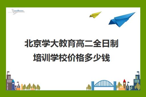 北京学大教育高二全日制培训学校价格多少钱（全日制高中是什么意思）