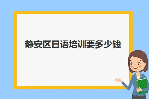 静安区日语培训要多少钱(上海日语培训哪个机构比较好)