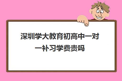 深圳学大教育初高中一对一补习学费贵吗