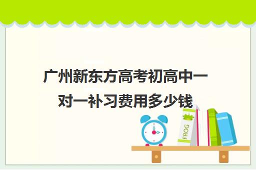 广州新东方高考初高中一对一补习费用多少钱