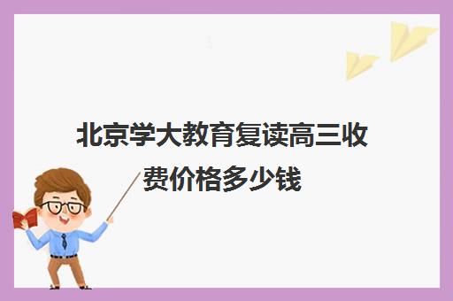 北京学大教育复读高三收费价格多少钱（高三复读的利与弊）