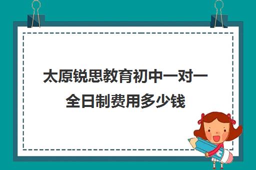 太原锐思教育初中一对一全日制费用多少钱(太原十大教育培训机构排名)