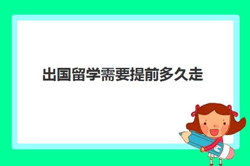 出国留学需要提前多久走(出国签证办理需要多长时间)