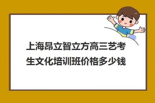 上海昂立智立方高三艺考生文化培训班价格多少钱(上海艺考通培训学校怎么样)