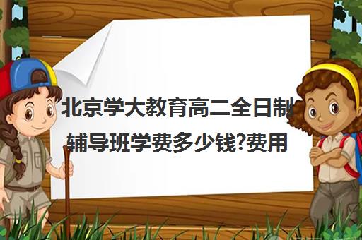 北京学大教育高二全日制辅导班学费多少钱?费用一览表（学大教育高三全日制价格）